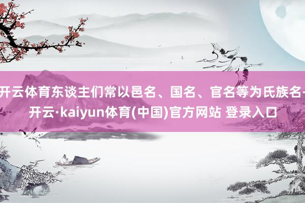 开云体育东谈主们常以邑名、国名、官名等为氏族名-开云·kaiyun体育(中国)官方网站 登录入口