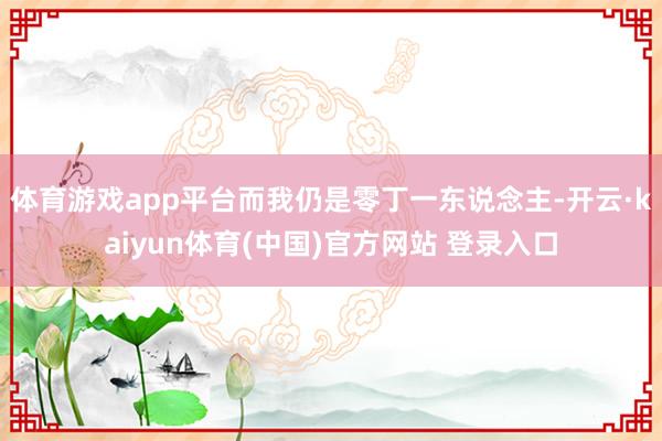 体育游戏app平台而我仍是零丁一东说念主-开云·kaiyun体育(中国)官方网站 登录入口