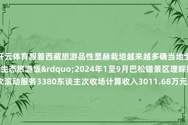 开云体育跟着西藏旅游品性显赫栽培越来越多确当地全球吃上了&ldquo;生态旅游饭&rdquo;2024年1至9月巴松错景区理睬搭客63万东谈主次滚动服务3380东谈主次收场计算收入30