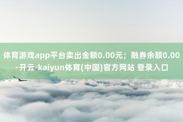 体育游戏app平台卖出金额0.00元；融券余额0.00-开云·kaiyun体育(中国)官方网站 登录入口