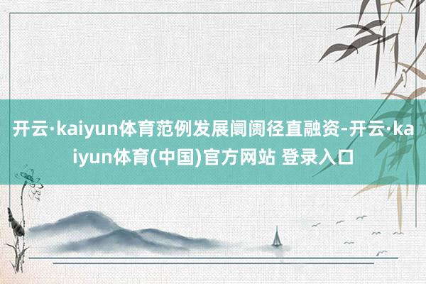 开云·kaiyun体育范例发展阛阓径直融资-开云·kaiyun体育(中国)官方网站 登录入口