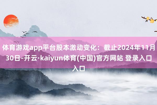 体育游戏app平台股本激动变化：截止2024年11月30日-开云·kaiyun体育(中国)官方网站 登录入口