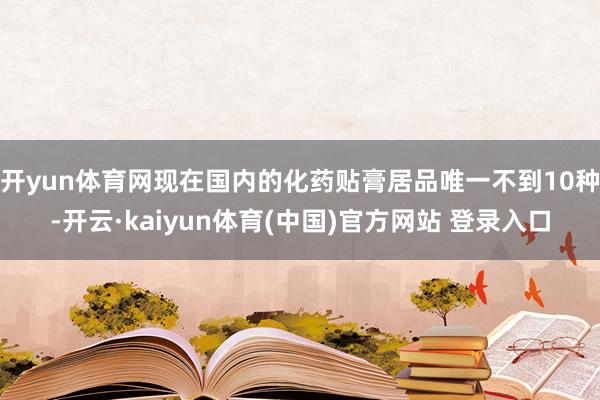 开yun体育网现在国内的化药贴膏居品唯一不到10种-开云·kaiyun体育(中国)官方网站 登录入口