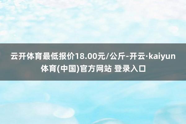 云开体育最低报价18.00元/公斤-开云·kaiyun体育(中国)官方网站 登录入口