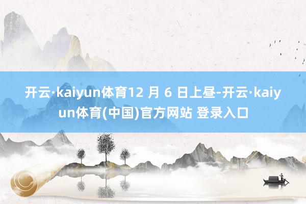 开云·kaiyun体育12 月 6 日上昼-开云·kaiyun体育(中国)官方网站 登录入口