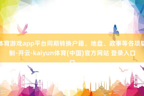 体育游戏app平台同期转换户籍、地盘、政事等各项轨制-开云·kaiyun体育(中国)官方网站 登录入口