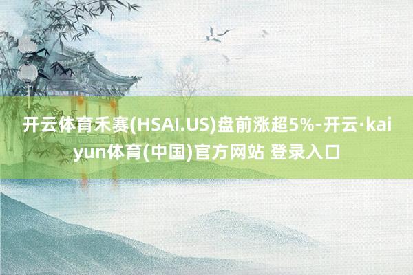 开云体育禾赛(HSAI.US)盘前涨超5%-开云·kaiyun体育(中国)官方网站 登录入口