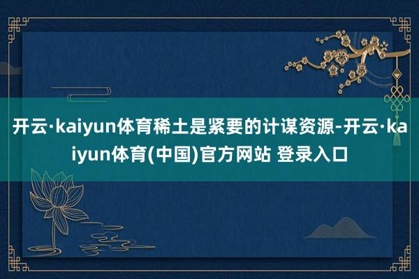 开云·kaiyun体育稀土是紧要的计谋资源-开云·kaiyun体育(中国)官方网站 登录入口
