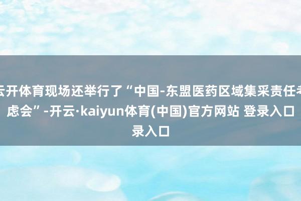 云开体育现场还举行了“中国-东盟医药区域集采责任考虑会”-开云·kaiyun体育(中国)官方网站 登录入口