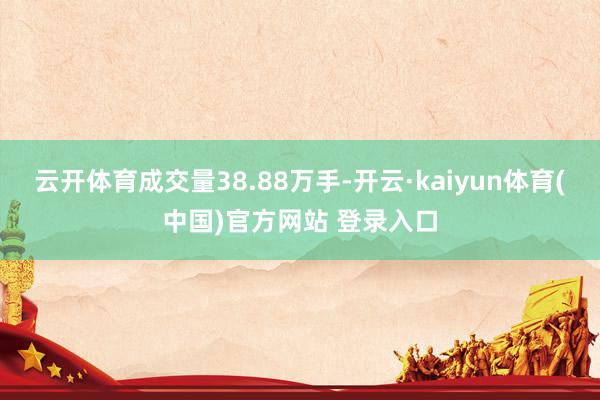 云开体育成交量38.88万手-开云·kaiyun体育(中国)官方网站 登录入口