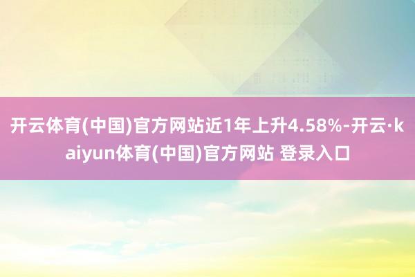 开云体育(中国)官方网站近1年上升4.58%-开云·kaiyun体育(中国)官方网站 登录入口
