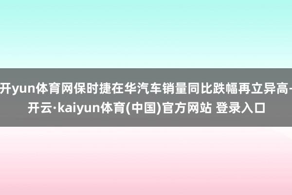 开yun体育网保时捷在华汽车销量同比跌幅再立异高-开云·kaiyun体育(中国)官方网站 登录入口
