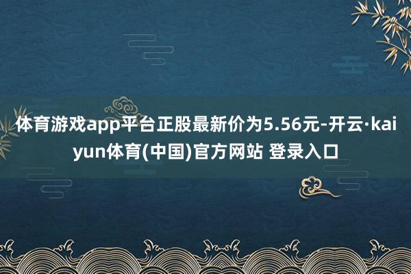 体育游戏app平台正股最新价为5.56元-开云·kaiyun体育(中国)官方网站 登录入口