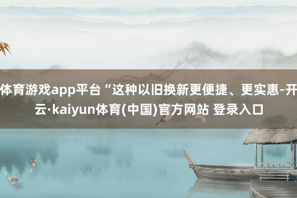 体育游戏app平台“这种以旧换新更便捷、更实惠-开云·kaiyun体育(中国)官方网站 登录入口