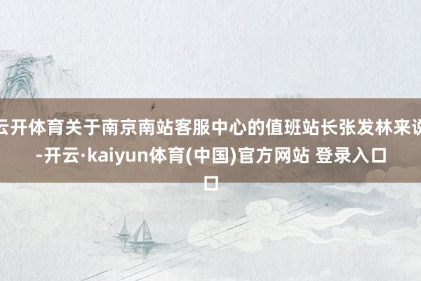 云开体育关于南京南站客服中心的值班站长张发林来说-开云·kaiyun体育(中国)官方网站 登录入口