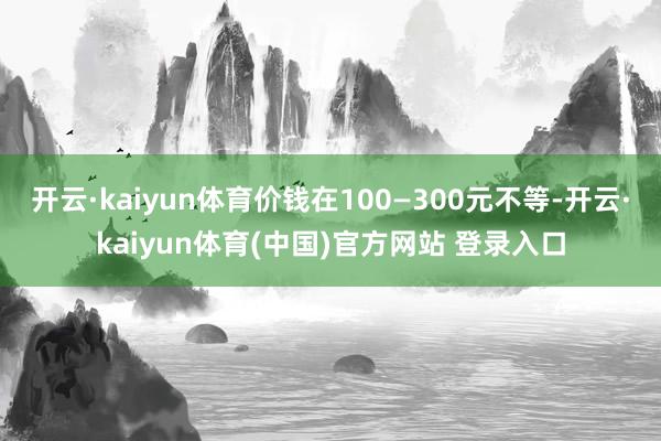 开云·kaiyun体育价钱在100—300元不等-开云·kaiyun体育(中国)官方网站 登录入口