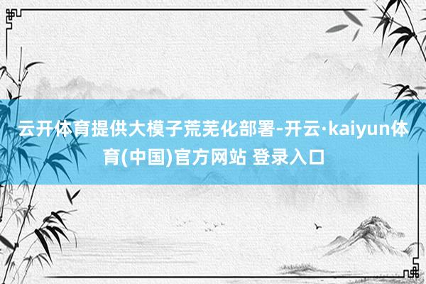 云开体育提供大模子荒芜化部署-开云·kaiyun体育(中国)官方网站 登录入口
