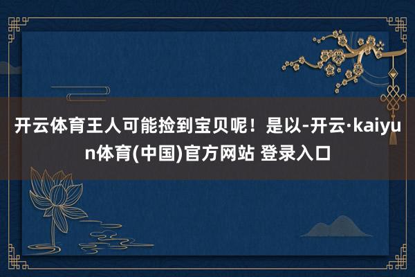 开云体育王人可能捡到宝贝呢！是以-开云·kaiyun体育(中国)官方网站 登录入口