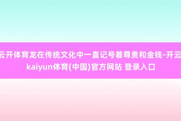 云开体育龙在传统文化中一直记号着尊贵和金钱-开云·kaiyun体育(中国)官方网站 登录入口