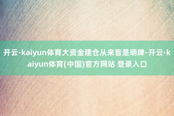 开云·kaiyun体育大资金建仓从来皆是明牌-开云·kaiyun体育(中国)官方网站 登录入口