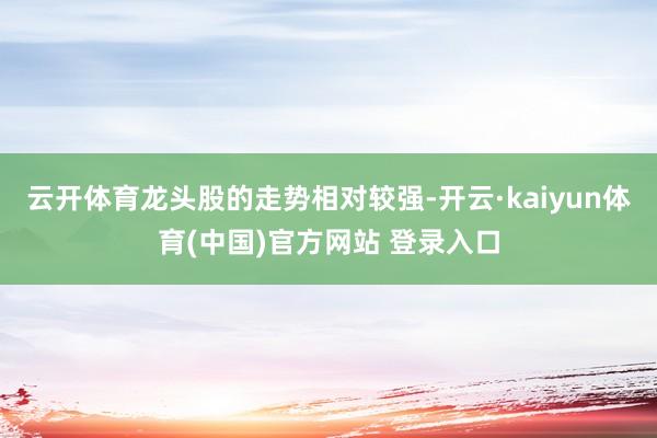 云开体育龙头股的走势相对较强-开云·kaiyun体育(中国)官方网站 登录入口