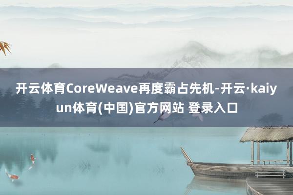 开云体育CoreWeave再度霸占先机-开云·kaiyun体育(中国)官方网站 登录入口