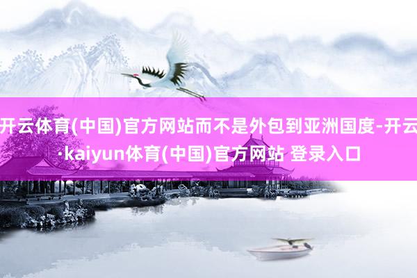 开云体育(中国)官方网站而不是外包到亚洲国度-开云·kaiyun体育(中国)官方网站 登录入口