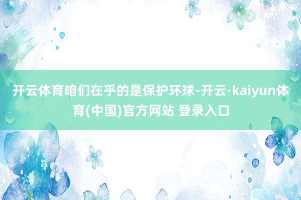 开云体育咱们在乎的是保护环球-开云·kaiyun体育(中国)官方网站 登录入口