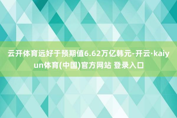 云开体育远好于预期值6.62万亿韩元-开云·kaiyun体育(中国)官方网站 登录入口