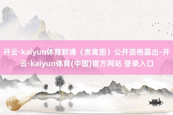 开云·kaiyun体育郑涌（贵寓图）公开资格露出-开云·kaiyun体育(中国)官方网站 登录入口