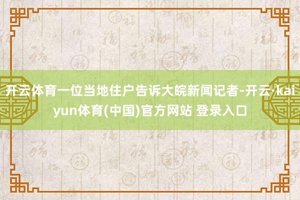 开云体育一位当地住户告诉大皖新闻记者-开云·kaiyun体育(中国)官方网站 登录入口