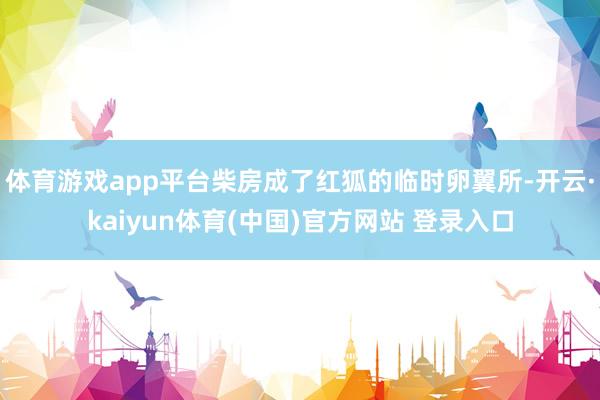 体育游戏app平台柴房成了红狐的临时卵翼所-开云·kaiyun体育(中国)官方网站 登录入口