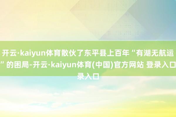 开云·kaiyun体育散伙了东平县上百年“有湖无航运”的困局-开云·kaiyun体育(中国)官方网站 登录入口