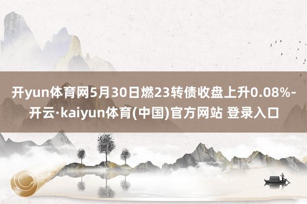 开yun体育网5月30日燃23转债收盘上升0.08%-开云·kaiyun体育(中国)官方网站 登录入口