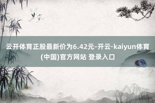云开体育正股最新价为6.42元-开云·kaiyun体育(中国)官方网站 登录入口