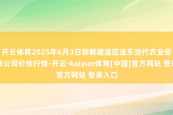 开云体育2025年6月3日邯郸建造区滏东当代农业惩办有限公司价钱行情-开云·kaiyun体育(中国)官方网站 登录入口