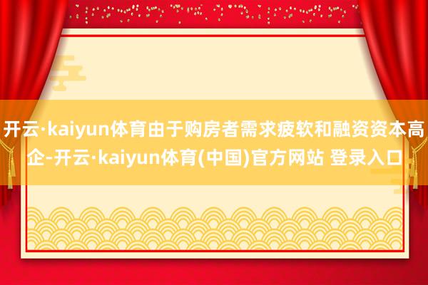 开云·kaiyun体育由于购房者需求疲软和融资资本高企-开云·kaiyun体育(中国)官方网站 登录入口