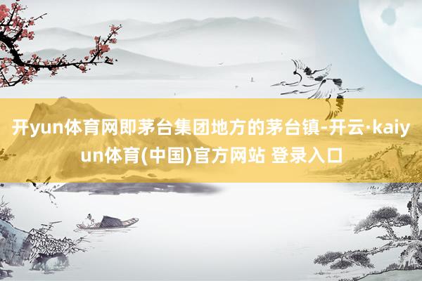 开yun体育网即茅台集团地方的茅台镇-开云·kaiyun体育(中国)官方网站 登录入口