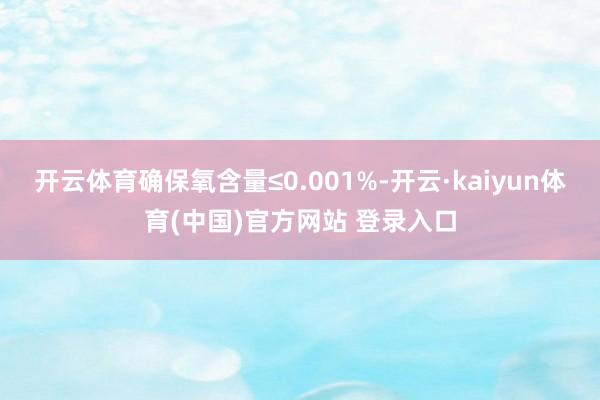 开云体育确保氧含量≤0.001%-开云·kaiyun体育(中国)官方网站 登录入口