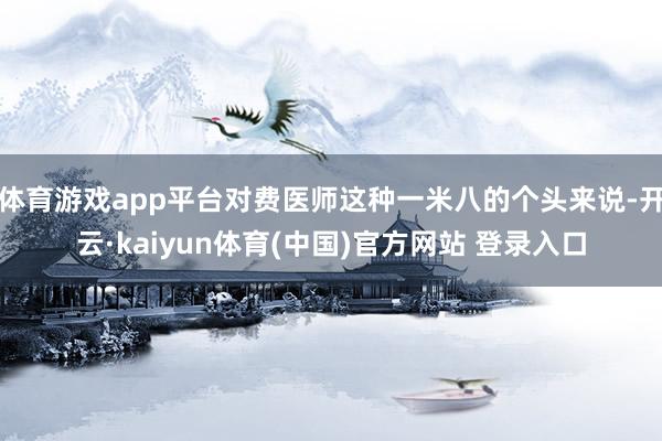 体育游戏app平台对费医师这种一米八的个头来说-开云·kaiyun体育(中国)官方网站 登录入口