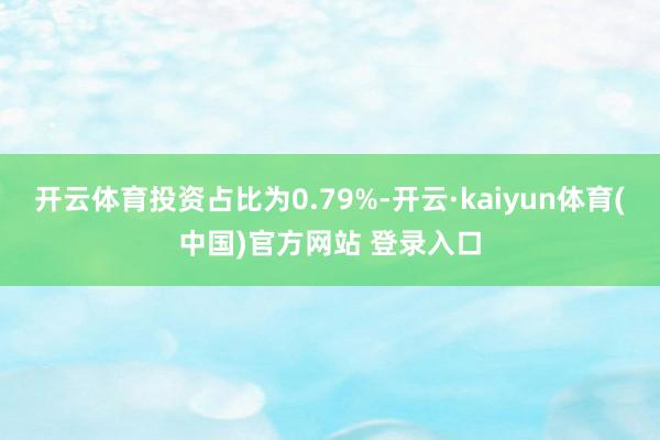开云体育投资占比为0.79%-开云·kaiyun体育(中国)官方网站 登录入口