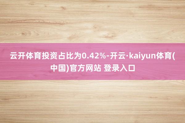 云开体育投资占比为0.42%-开云·kaiyun体育(中国)官方网站 登录入口