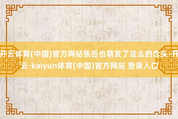 开云体育(中国)官方网站张岳也萌发了这么的念头-开云·kaiyun体育(中国)官方网站 登录入口