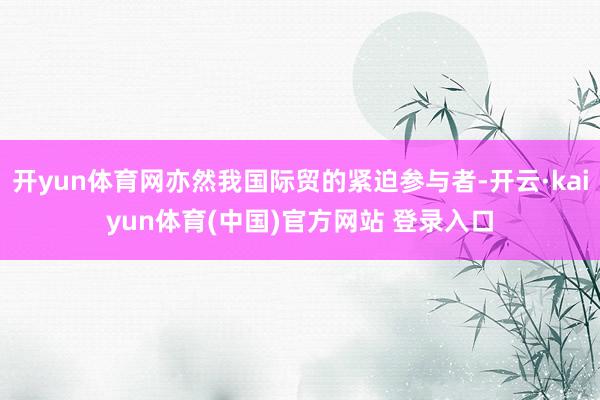 开yun体育网亦然我国际贸的紧迫参与者-开云·kaiyun体育(中国)官方网站 登录入口