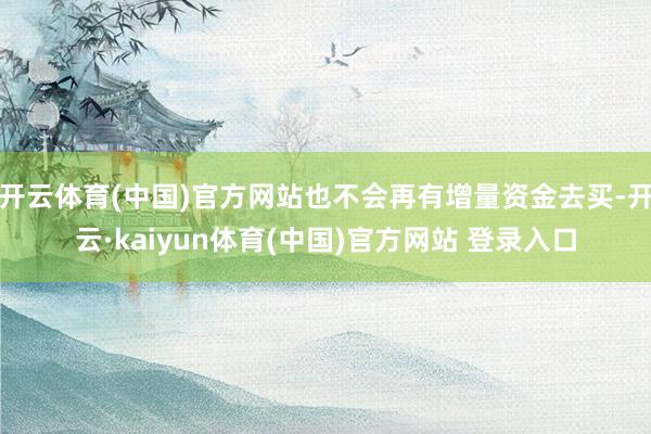 开云体育(中国)官方网站也不会再有增量资金去买-开云·kaiyun体育(中国)官方网站 登录入口