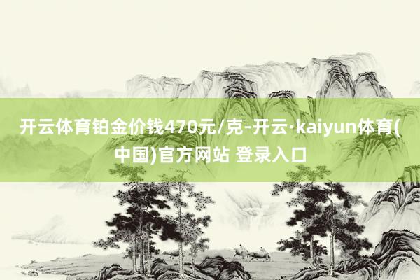 开云体育铂金价钱470元/克-开云·kaiyun体育(中国)官方网站 登录入口