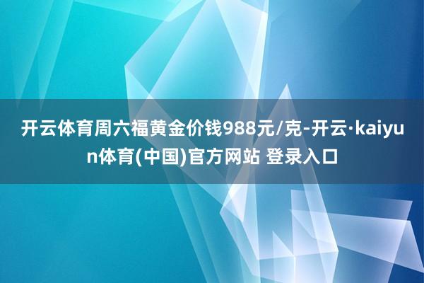 开云体育周六福黄金价钱988元/克-开云·kaiyun体育(中国)官方网站 登录入口