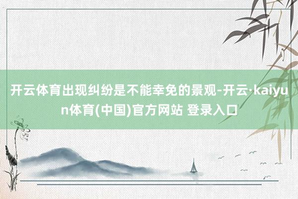 开云体育出现纠纷是不能幸免的景观-开云·kaiyun体育(中国)官方网站 登录入口