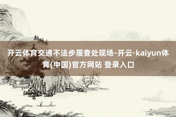 开云体育交通不法步履查处现场-开云·kaiyun体育(中国)官方网站 登录入口