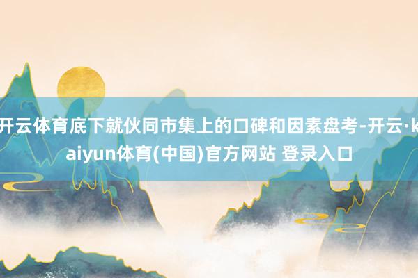 开云体育底下就伙同市集上的口碑和因素盘考-开云·kaiyun体育(中国)官方网站 登录入口